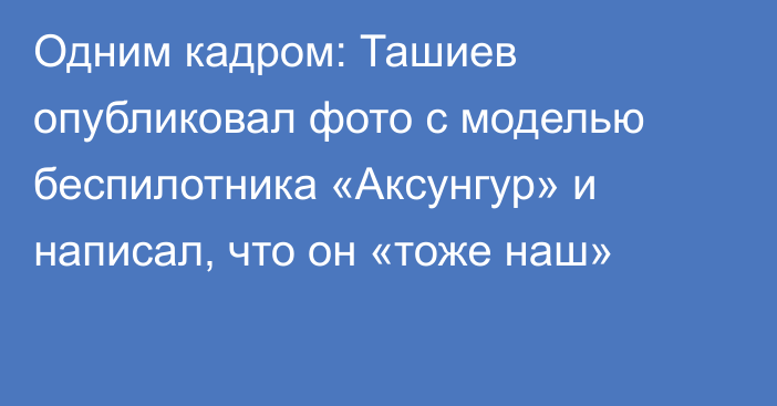 Одним кадром: Ташиев опубликовал фото с моделью беспилотника «Аксунгур» и написал, что он «тоже наш»