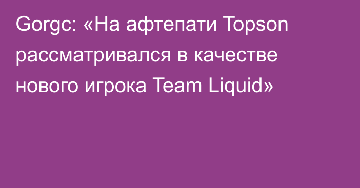 Gorgc: «На афтепати Topson рассматривался в качестве нового игрока Team Liquid»