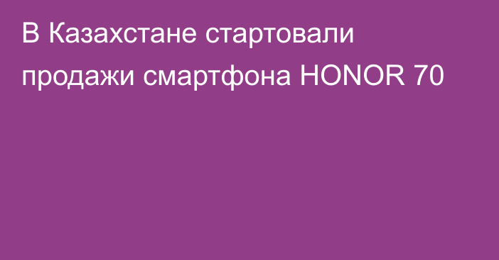В Казахстане стартовали продажи смартфона HONOR 70