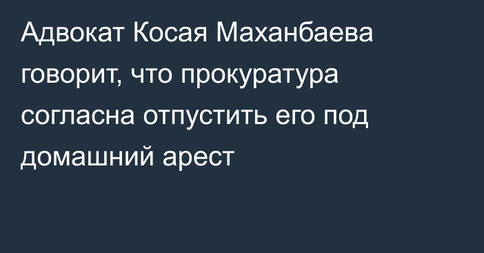 Адвокат Косая Маханбаева говорит, что прокуратура согласна отпустить его под домашний арест