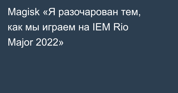 Magisk «Я разочарован тем, как мы играем на IEM Rio Major 2022»