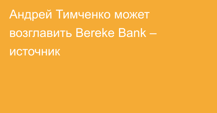 Андрей Тимченко может возглавить Bereke Bank – источник
