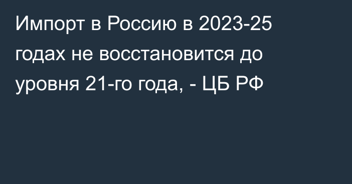 Импорт в Россию в 2023-25 годах не восстановится до уровня 21-го года, - ЦБ РФ