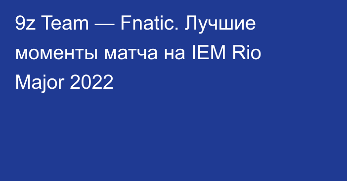 9z Team — Fnatic. Лучшие моменты матча на IEM Rio Major 2022