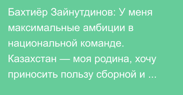 Бахтиёр Зайнутдинов: У меня максимальные амбиции в национальной команде. Казахстан — моя родина, хочу приносить пользу сборной и радовать болельщиков