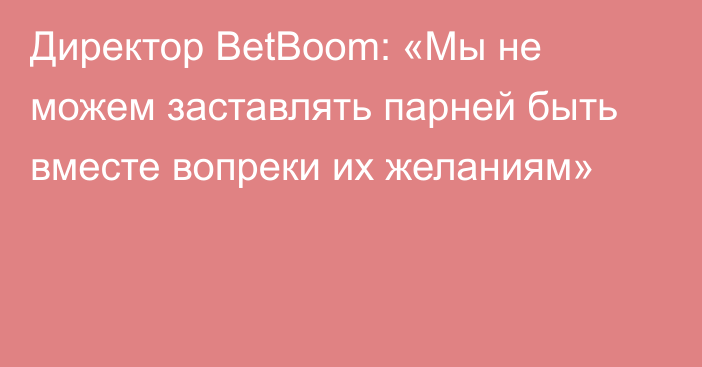 Директор BetBoom: «Мы не можем заставлять парней быть вместе вопреки их желаниям»