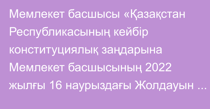 Мемлекет басшысы «Қазақстан Республикасының кейбір конституциялық заңдарына Мемлекет басшысының 2022 жылғы 16 наурыздағы Жолдауын іске асыру мәселелері бойынша өзгерістер мен толықтырулар енгізу туралы» Қазақстан Республикасының Конституциялық заңына қол қойды