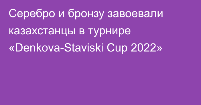 Серебро и бронзу завоевали казахстанцы в турнире «Denkova-Staviski Cup 2022»