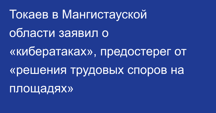 Токаев в Мангистауской области заявил о «кибератаках», предостерег от «решения трудовых споров на площадях»
