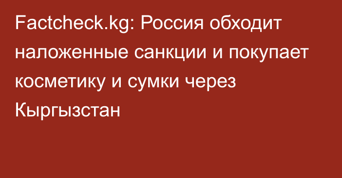 Factcheck.kg: Россия обходит наложенные санкции и покупает косметику и сумки через Кыргызстан