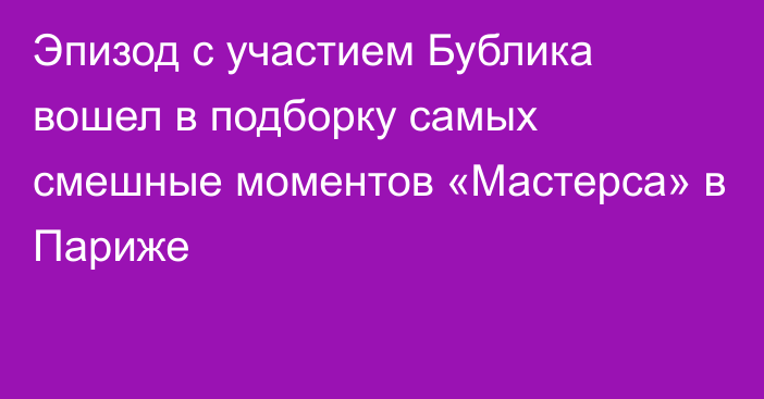 Эпизод с участием Бублика вошел в подборку самых смешные моментов «Мастерса» в Париже