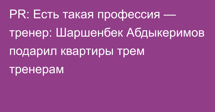 PR: Есть такая профессия — тренер: Шаршенбек Абдыкеримов подарил квартиры трем тренерам