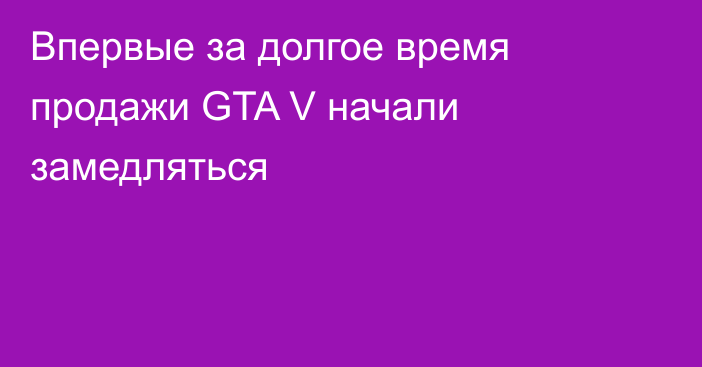 Впервые за долгое время продажи GTA V начали замедляться