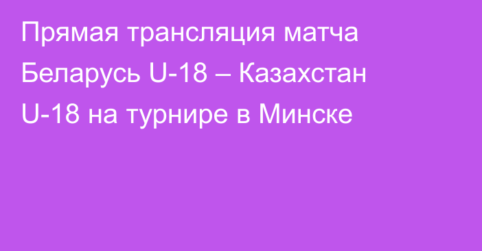 Прямая трансляция матча Беларусь U-18 – Казахстан U-18 на турнире в Минске
