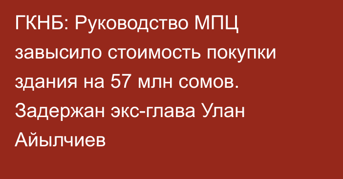 ГКНБ: Руководство МПЦ завысило стоимость покупки здания на 57 млн сомов. Задержан экс-глава Улан Айылчиев