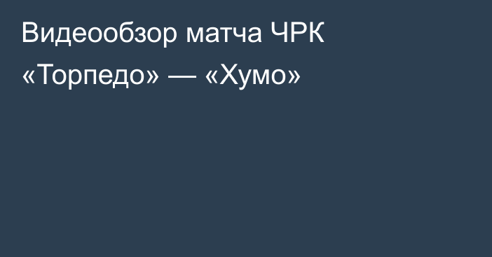 Видеообзор матча ЧРК «Торпедо» — «Хумо»