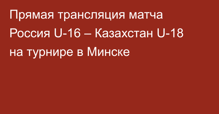 Прямая трансляция матча Россия U-16 – Казахстан U-18 на турнире в Минске