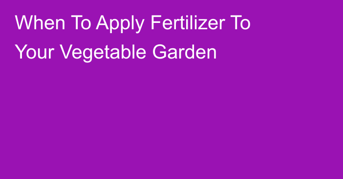 When To Apply Fertilizer To Your Vegetable Garden