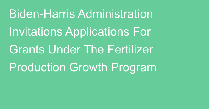 Biden-Harris Administration Invitations Applications For Grants Under The Fertilizer Production Growth Program