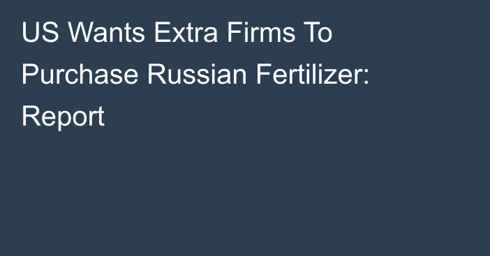 US Wants Extra Firms To Purchase Russian Fertilizer: Report