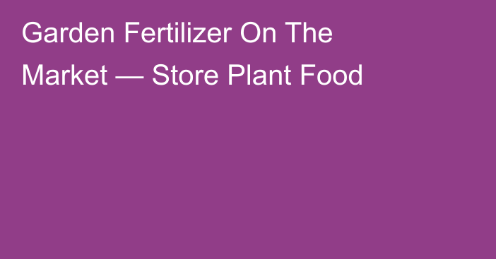 Garden Fertilizer On The Market — Store Plant Food