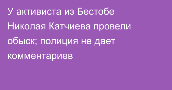 У активиста из Бестобе Николая Катчиева провели обыск; полиция не дает комментариев
