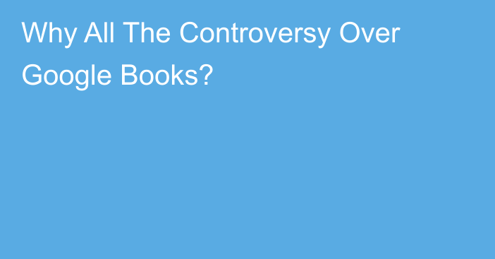 Why All The Controversy Over Google Books?