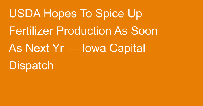 USDA Hopes To Spice Up Fertilizer Production As Soon As Next Yr — Iowa Capital Dispatch