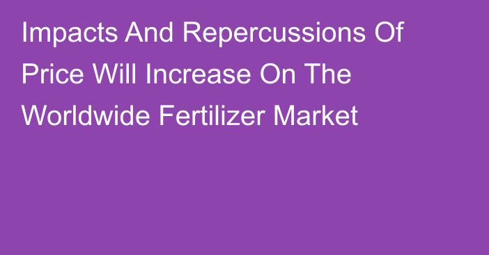 Impacts And Repercussions Of Price Will Increase On The Worldwide Fertilizer Market