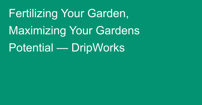 Fertilizing Your Garden, Maximizing Your Gardens Potential — DripWorks