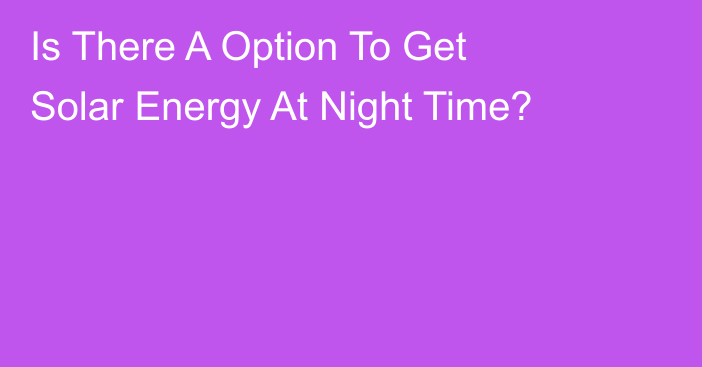 Is There A Option To Get Solar Energy At Night Time?
