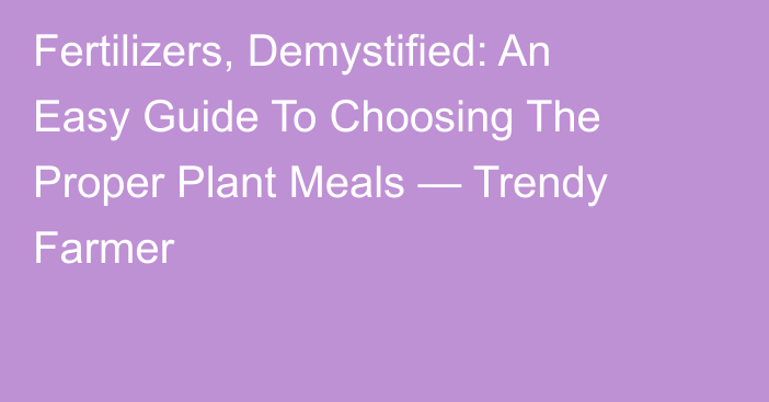 Fertilizers, Demystified: An Easy Guide To Choosing The Proper Plant Meals — Trendy Farmer