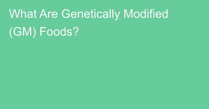 What Are Genetically Modified (GM) Foods?