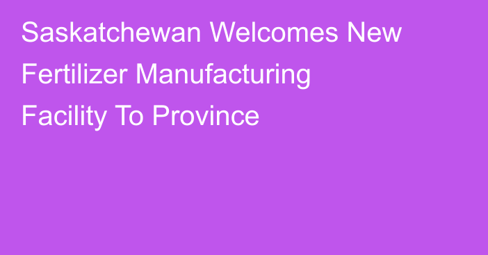 Saskatchewan Welcomes New Fertilizer Manufacturing Facility To Province