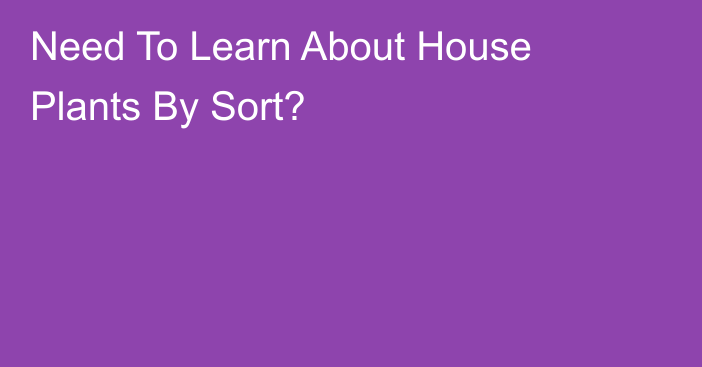 Need To Learn About House Plants By Sort?