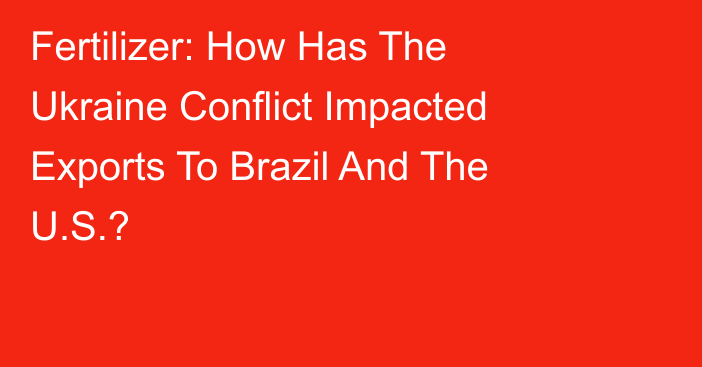Fertilizer: How Has The Ukraine Conflict Impacted Exports To Brazil And The U.S.?