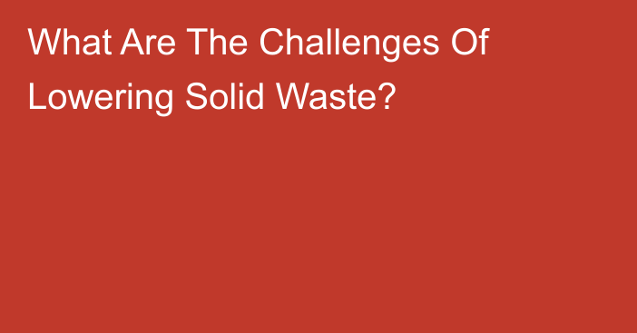 What Are The Challenges Of Lowering Solid Waste?