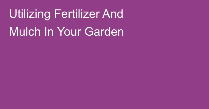 Utilizing Fertilizer And Mulch In Your Garden