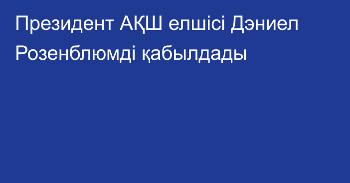 Президент АҚШ елшісі Дэниел Розенблюмді қабылдады