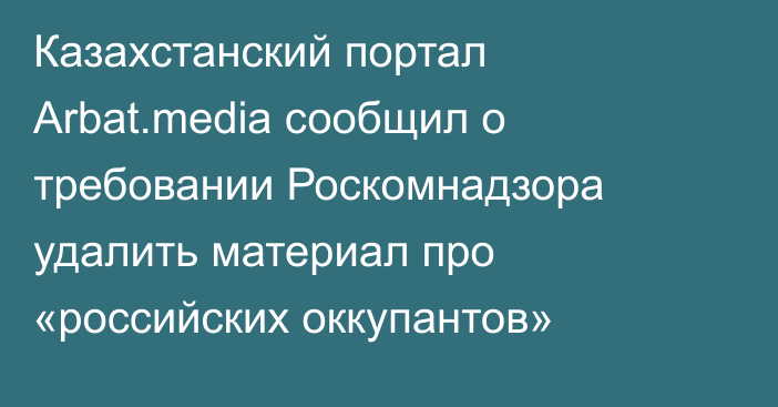 Казахстанский портал Аrbat.media сообщил о требовании Роскомнадзора удалить материал про «российских оккупантов»