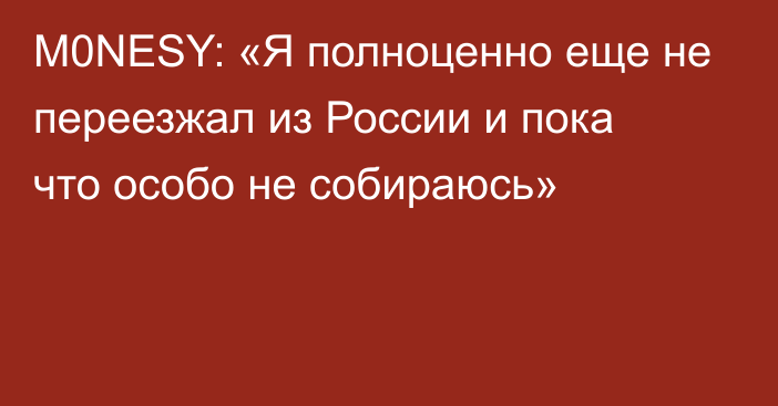 M0NESY: «Я полноценно еще не переезжал из России и пока что особо не собираюсь»