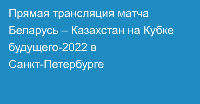 Прямая трансляция матча Беларусь – Казахстан на Кубке будущего-2022 в Санкт-Петербурге
