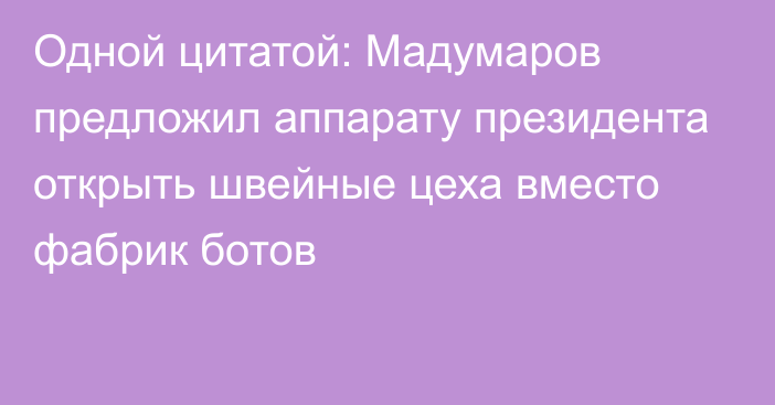 Одной цитатой: Мадумаров предложил аппарату президента открыть швейные цеха вместо фабрик ботов
