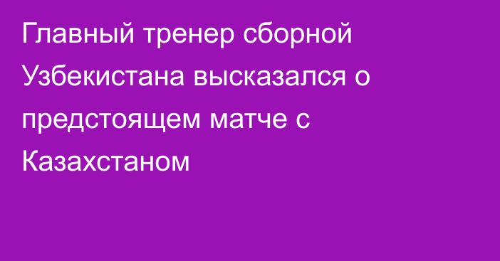 Главный тренер сборной Узбекистана высказался о предстоящем матче с Казахстаном