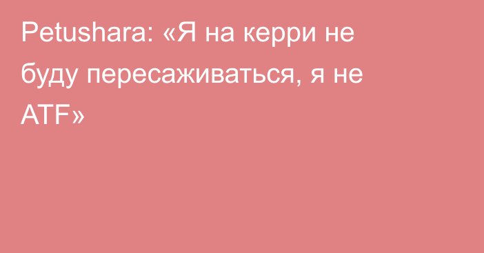 Petushara: «Я на керри не буду пересаживаться, я не ATF»