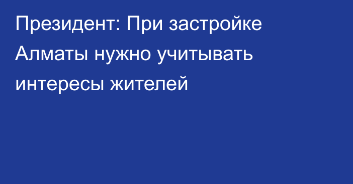Президент: При застройке Алматы нужно учитывать интересы жителей