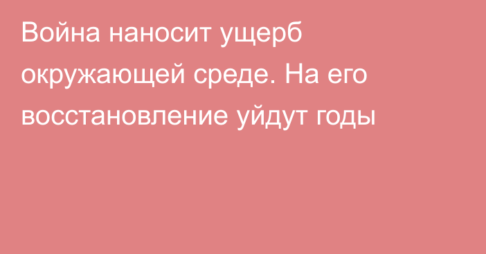 Война наносит ущерб окружающей среде. На его восстановление уйдут годы