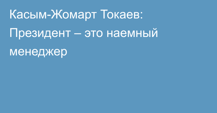Касым-Жомарт Токаев: Президент – это наемный менеджер