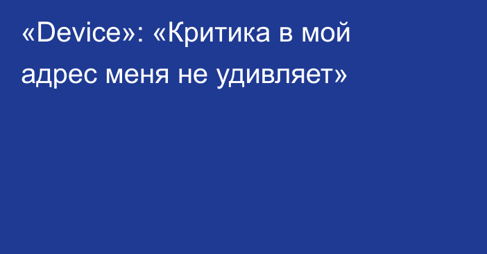 «Device»: «Критика в мой адрес меня не удивляет»