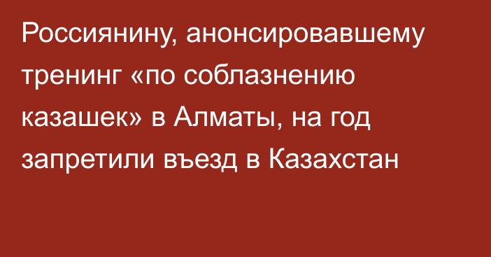 Россиянину, анонсировавшему тренинг «по соблазнению казашек» в Алматы, на год запретили въезд в Казахстан